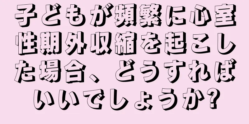 子どもが頻繁に心室性期外収縮を起こした場合、どうすればいいでしょうか?