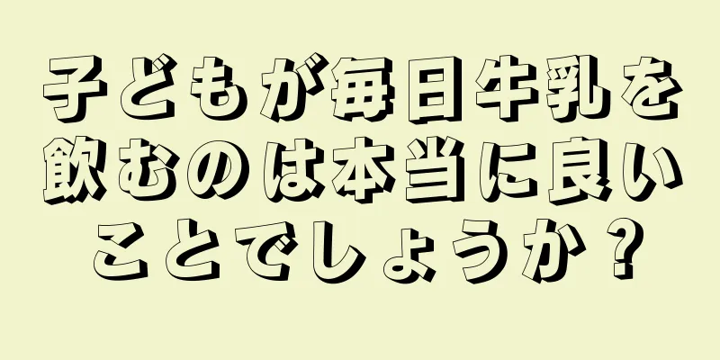 子どもが毎日牛乳を飲むのは本当に良いことでしょうか？