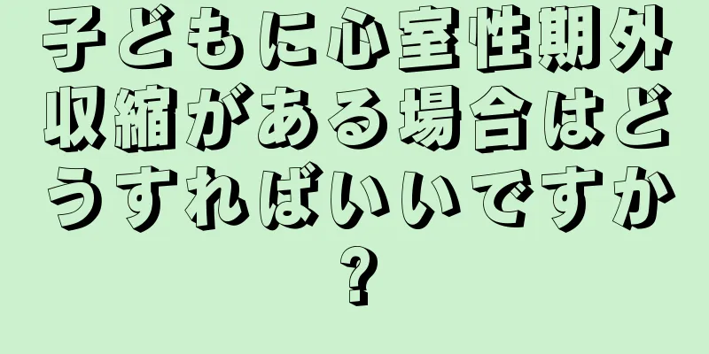 子どもに心室性期外収縮がある場合はどうすればいいですか?