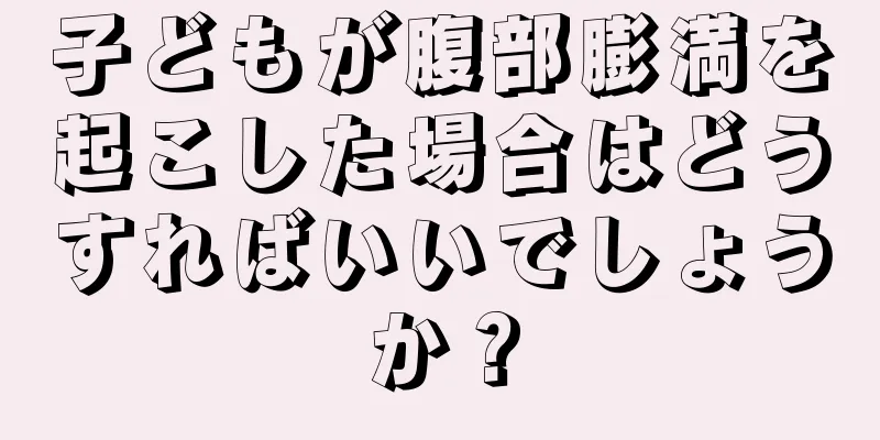 子どもが腹部膨満を起こした場合はどうすればいいでしょうか？