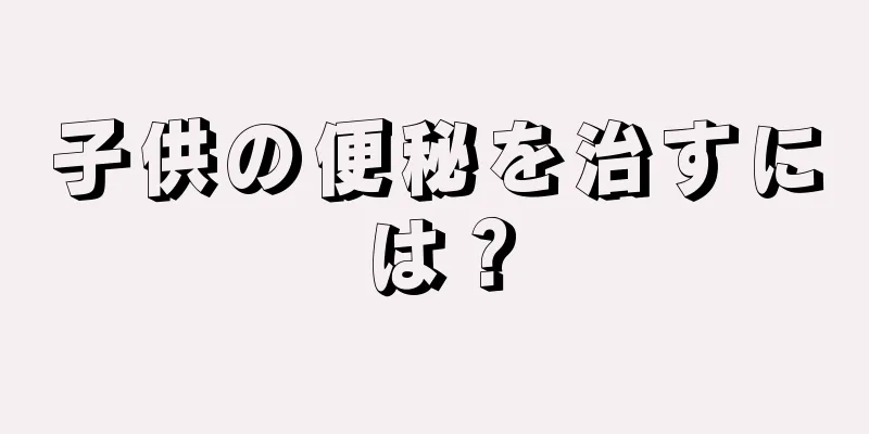 子供の便秘を治すには？