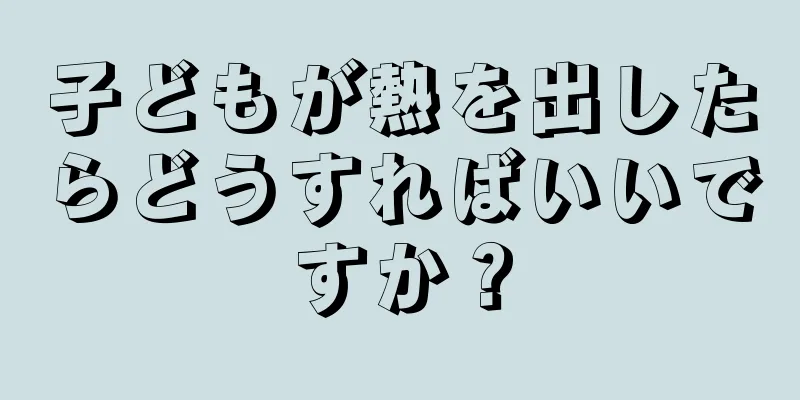 子どもが熱を出したらどうすればいいですか？