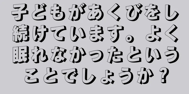 子どもがあくびをし続けています。よく眠れなかったということでしょうか？