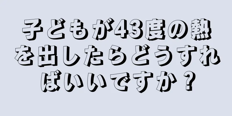 子どもが43度の熱を出したらどうすればいいですか？