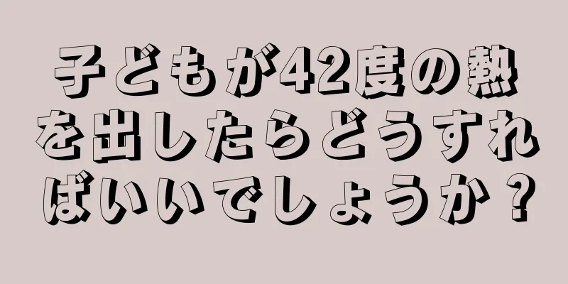 子どもが42度の熱を出したらどうすればいいでしょうか？