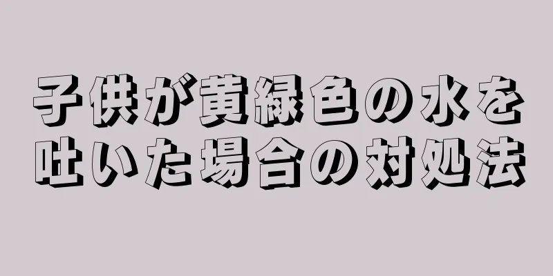子供が黄緑色の水を吐いた場合の対処法