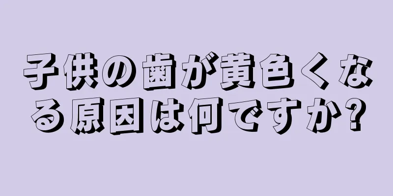 子供の歯が黄色くなる原因は何ですか?