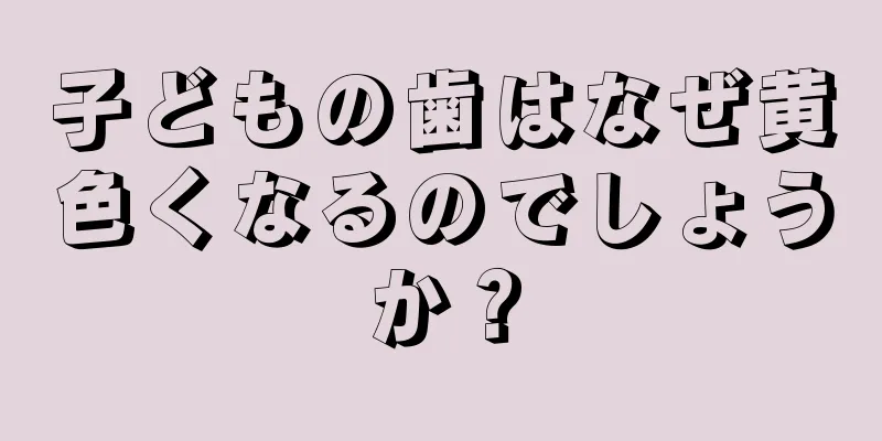 子どもの歯はなぜ黄色くなるのでしょうか？