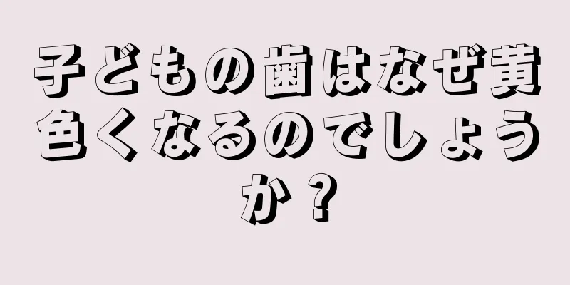 子どもの歯はなぜ黄色くなるのでしょうか？