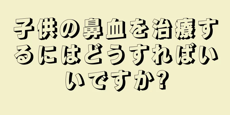 子供の鼻血を治療するにはどうすればいいですか?