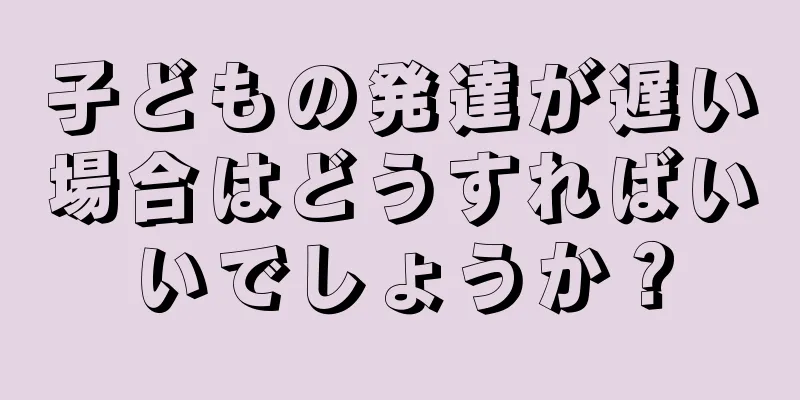 子どもの発達が遅い場合はどうすればいいでしょうか？