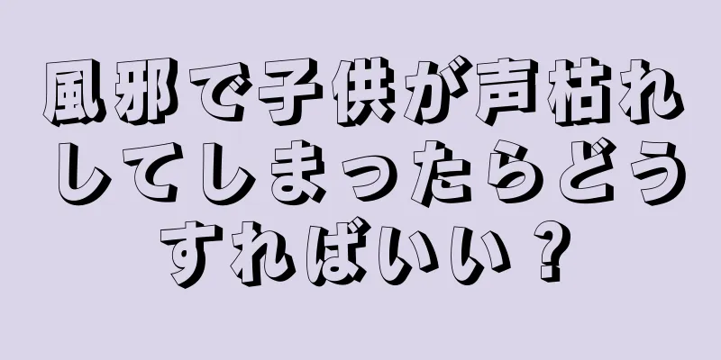 風邪で子供が声枯れしてしまったらどうすればいい？