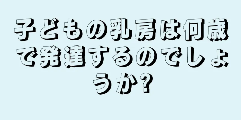 子どもの乳房は何歳で発達するのでしょうか?
