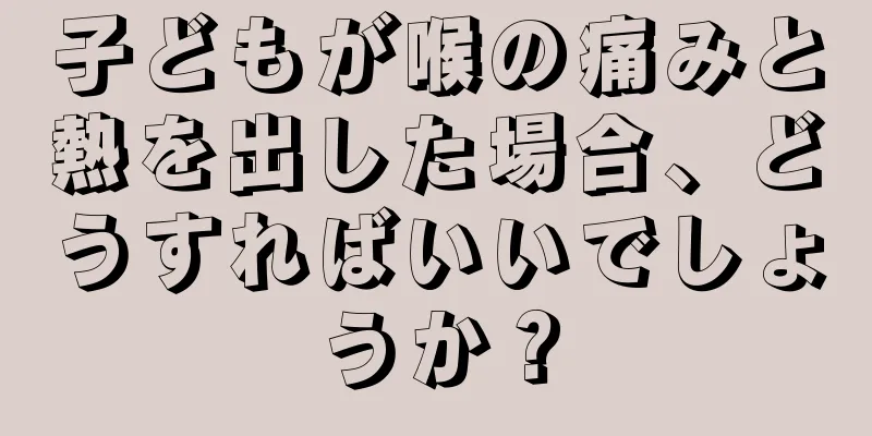 子どもが喉の痛みと熱を出した場合、どうすればいいでしょうか？