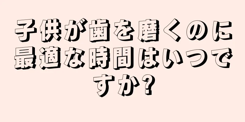 子供が歯を磨くのに最適な時間はいつですか?