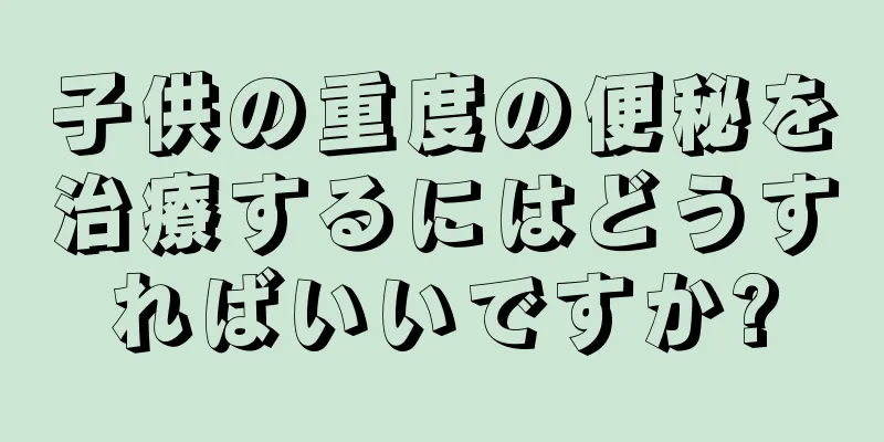 子供の重度の便秘を治療するにはどうすればいいですか?