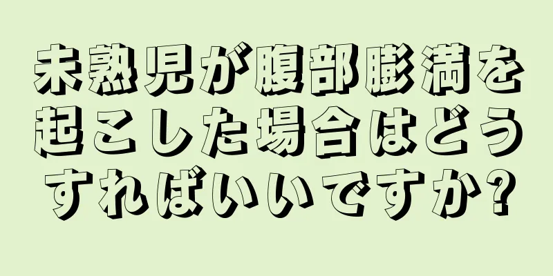 未熟児が腹部膨満を起こした場合はどうすればいいですか?
