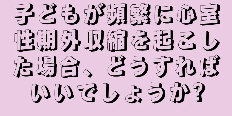 子どもが頻繁に心室性期外収縮を起こした場合、どうすればいいでしょうか?