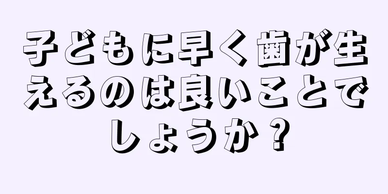 子どもに早く歯が生えるのは良いことでしょうか？