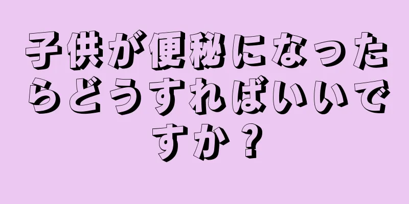 子供が便秘になったらどうすればいいですか？