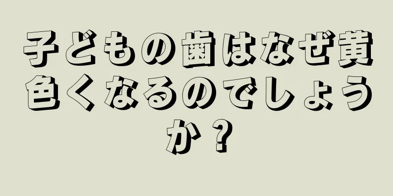 子どもの歯はなぜ黄色くなるのでしょうか？