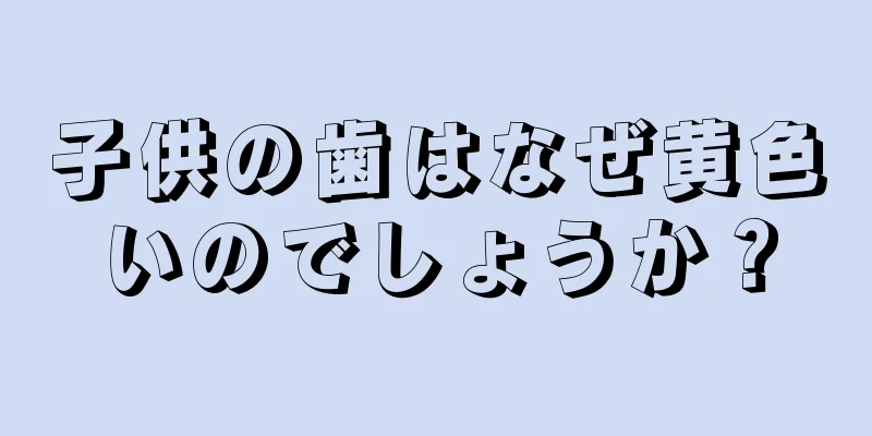 子供の歯はなぜ黄色いのでしょうか？