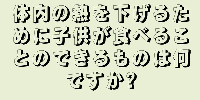 体内の熱を下げるために子供が食べることのできるものは何ですか?