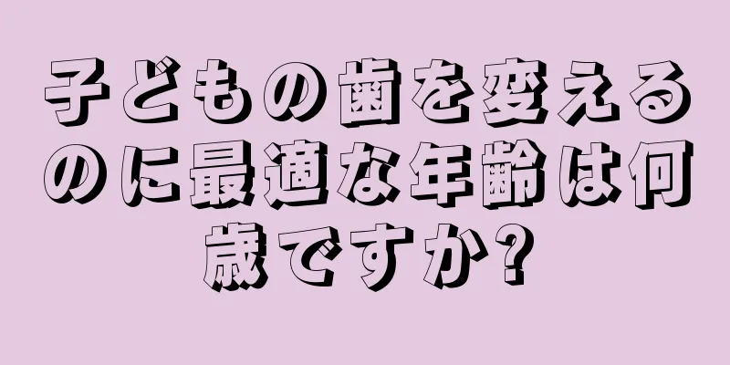 子どもの歯を変えるのに最適な年齢は何歳ですか?