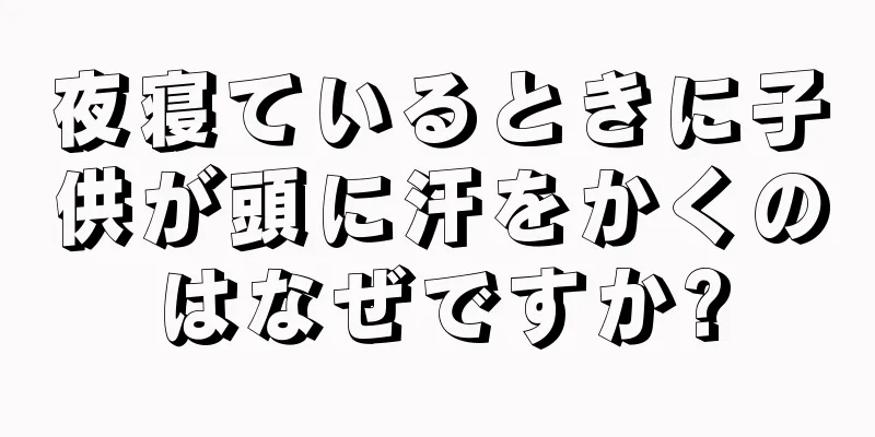 夜寝ているときに子供が頭に汗をかくのはなぜですか?