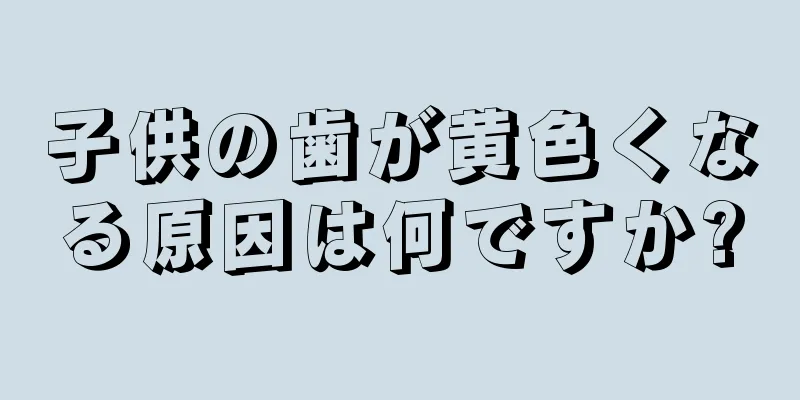 子供の歯が黄色くなる原因は何ですか?