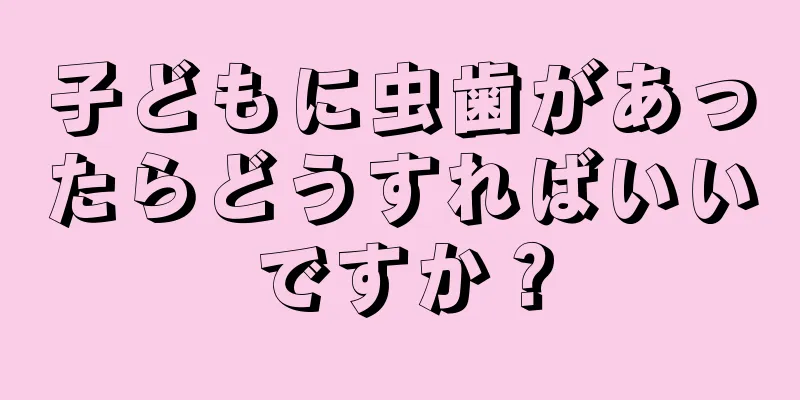 子どもに虫歯があったらどうすればいいですか？