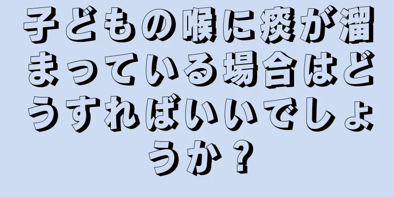 子どもの喉に痰が溜まっている場合はどうすればいいでしょうか？