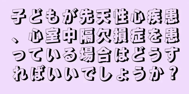 子どもが先天性心疾患、心室中隔欠損症を患っている場合はどうすればいいでしょうか？