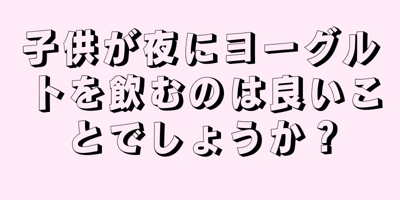 子供が夜にヨーグルトを飲むのは良いことでしょうか？