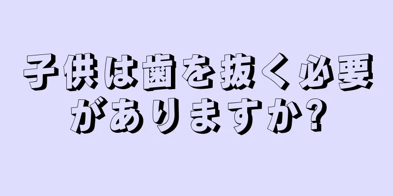 子供は歯を抜く必要がありますか?