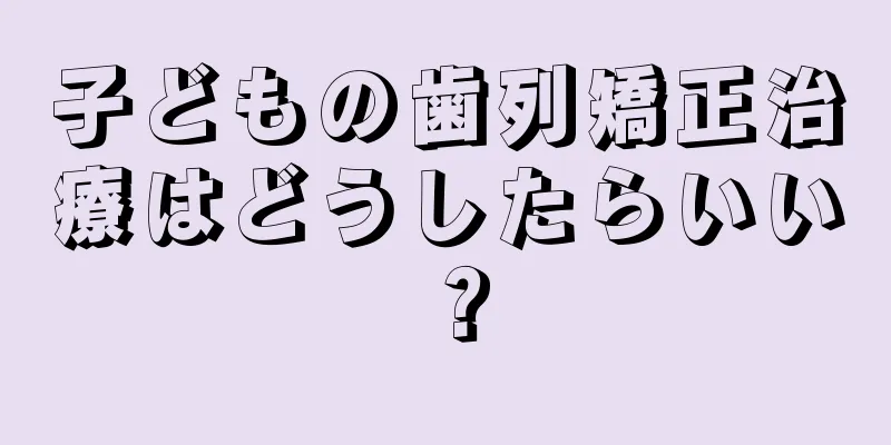 子どもの歯列矯正治療はどうしたらいい？