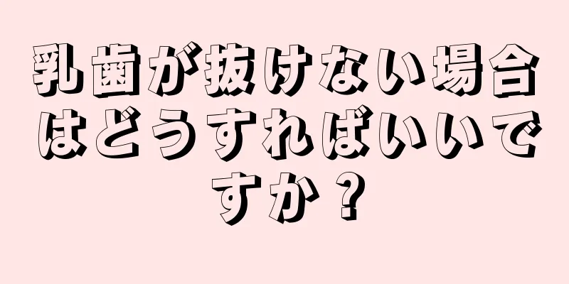 乳歯が抜けない場合はどうすればいいですか？