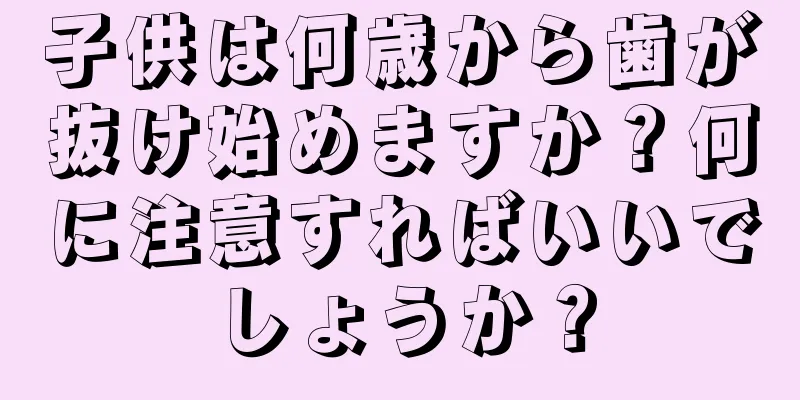 子供は何歳から歯が抜け始めますか？何に注意すればいいでしょうか？