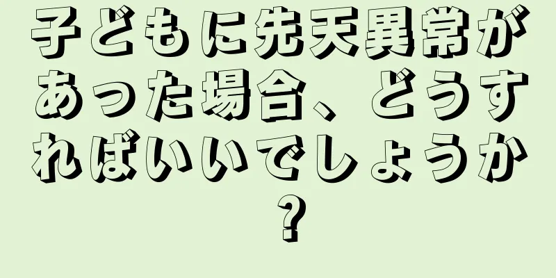 子どもに先天異常があった場合、どうすればいいでしょうか？