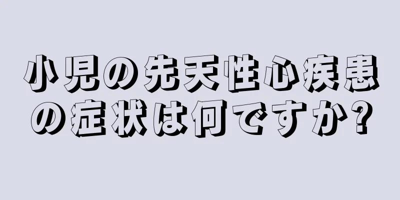 小児の先天性心疾患の症状は何ですか?
