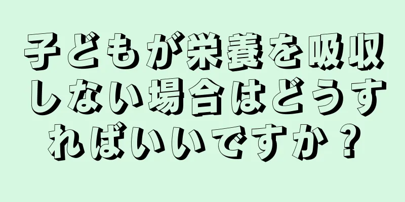 子どもが栄養を吸収しない場合はどうすればいいですか？