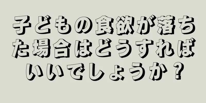 子どもの食欲が落ちた場合はどうすればいいでしょうか？