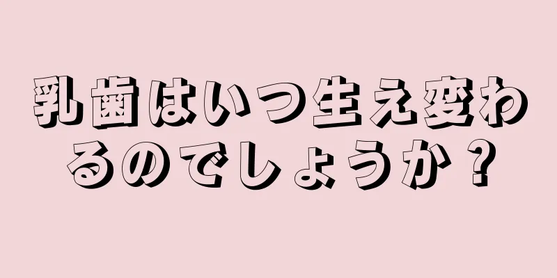 乳歯はいつ生え変わるのでしょうか？