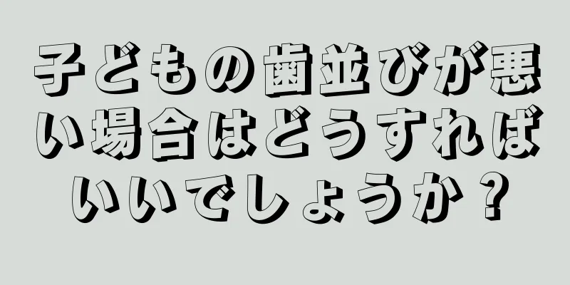 子どもの歯並びが悪い場合はどうすればいいでしょうか？
