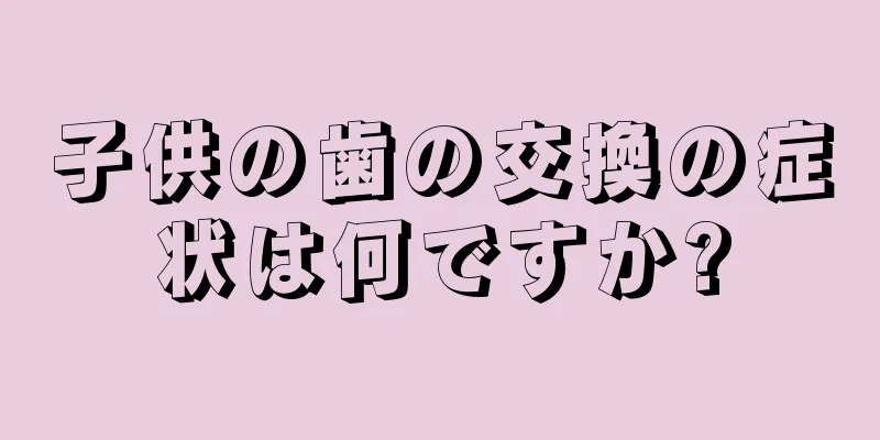 子供の歯の交換の症状は何ですか?