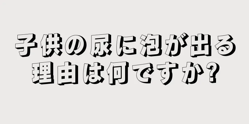 子供の尿に泡が出る理由は何ですか?