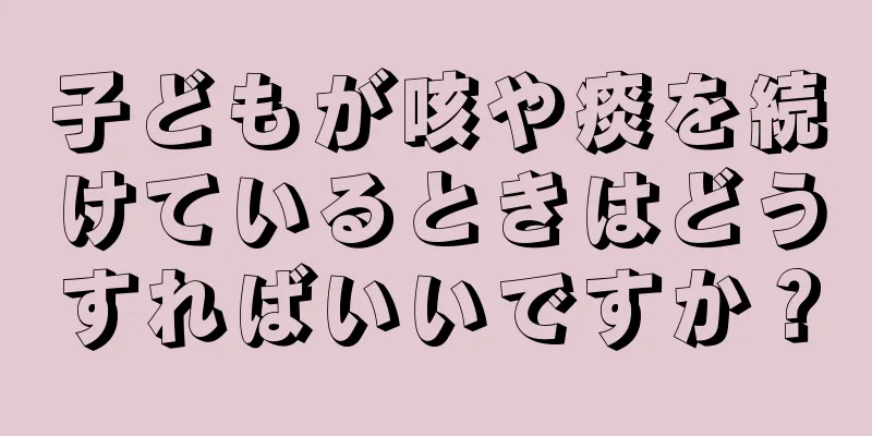 子どもが咳や痰を続けているときはどうすればいいですか？