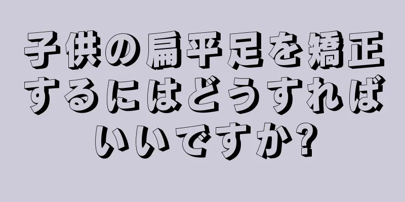 子供の扁平足を矯正するにはどうすればいいですか?