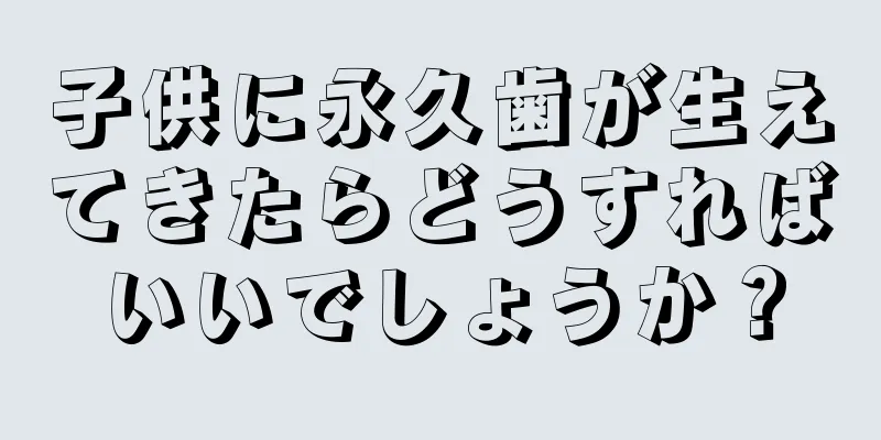 子供に永久歯が生えてきたらどうすればいいでしょうか？