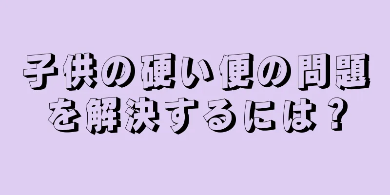 子供の硬い便の問題を解決するには？